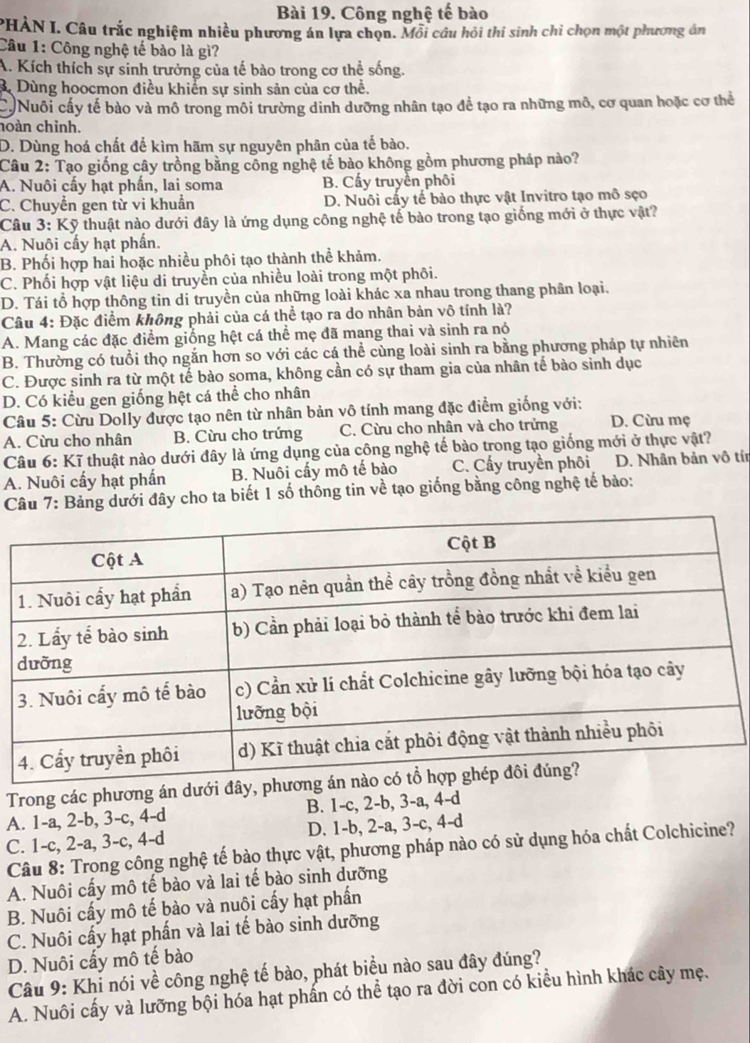 Công nghệ tế bào
PHÀN I. Câu trắc nghiệm nhiều phương án lựa chọn. Mỗi cầu hỏi thí sinh chỉ chọn một phương án
Câu 1: Công nghệ tế bào là gì?
A. Kích thích sự sinh trưởng của tế bào trong cơ thể sống.
3. Dùng hoocmon điều khiển sự sinh sản của cơ thể.
C Nuôi cấy tế bào và mô trong môi trường dinh dưỡng nhân tạo để tạo ra những mô, cơ quan hoặc cơ thể
hoàn chỉnh.
D. Dùng hoá chất để kìm hãm sự nguyên phân của tế bào.
Câu 2: Tạo giống cây trồng bằng công nghệ tế bào không gồm phương pháp nào?
A. Nuôi cấy hạt phấn, lai soma B. Cấy truyền phối
C. Chuyển gen từ vi khuẩn D. Nuôi cấy tế bào thực vật Invitro tạo mô sẹo
Câu 3: Kỹ thuật nào dưới đây là ứng dụng công nghệ tế bào trong tạo giống mới ở thực vật?
A. Nuôi cấy hạt phần.
B. Phối hợp hai hoặc nhiều phôi tạo thành thể khảm.
C. Phối hợp vật liệu di truyền của nhiều loài trong một phối.
D. Tái tổ hợp thông tin di truyền của những loài khác xa nhau trong thang phân loại.
Câu 4: Đặc điểm không phải của cá thể tạo ra do nhân bản vô tính là?
A. Mang các đặc điểm giống hệt cá thể mẹ đã mang thai và sinh ra nó
B. Thường có tuổi thọ ngắn hơn so với các cá thể cùng loài sinh ra bằng phương pháp tự nhiên
C. Được sinh ra từ một tế bào soma, không cần có sự tham gia của nhân tế bào sinh dục
D. Có kiểu gen giống hệt cá thể cho nhân
Câu 5: Cừu Dolly được tạo nên từ nhân bản vô tính mang đặc điểm giống với:
A. Cừu cho nhân B. Cừu cho trứng C. Cừu cho nhân và cho trứng D. Cừu mẹ
Câu 6: Kĩ thuật nào dưới đây là ứng dụng của công nghệ tế bào trong tạo giống mới ở thực vật?
A. Nuôi cấy hạt phần B. Nuôi cấy mô tế bào C. Cấy truyền phối D. Nhân bản vô tín
Câu 7: Bảng dưới đây cho ta biết 1 số thông tin về tạo giống bằng công nghệ tế bảo:
Trong các phương án dưới đây,
A. 1-a, 2-b, 3-c, 4-d B. 1-c, 2-b, 3-a, 4-d
C. 1-c, 2-a, 3-c, 4-d D. 1-b, 2-a, 3-c, 4-d
Câu 8: Trong công nghệ tế bào thực vật, phương pháp nào có sử dụng hóa chất Colchicine?
A. Nuôi cấy mô tế bào và lai tế bào sinh dưỡng
B. Nuôi cấy mô tế bào và nuôi cấy hạt phần
C. Nuôi cấy hạt phấn và lai tế bào sinh dưỡng
D. Nuôi cấy mô tế bào
Câu 9: Khi nói về công nghệ tế bào, phát biểu nào sau đây đúng?
A. Nuôi cấy và lưỡng bội hóa hạt phấn có thể tạo ra đời con có kiểu hình khác cây mẹ.