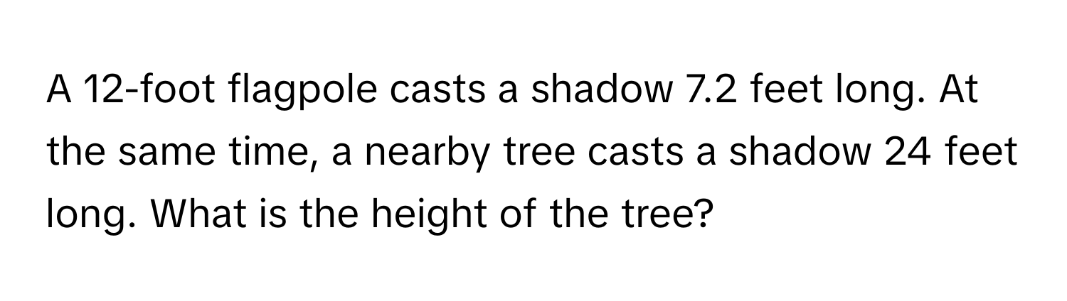 A 12-foot flagpole casts a shadow 7.2 feet long. At the same time, a nearby tree casts a shadow 24 feet long. What is the height of the tree?