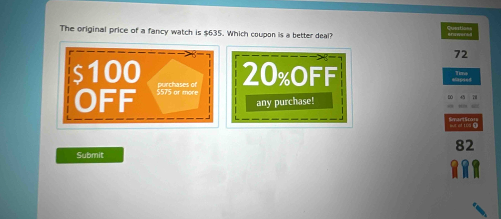 The original price of a fancy watch is $635. Which coupon is a better deal? answered Questions
72
Time
$100 purchases of 20% oFF elapsed 
OFF $575 or more 
any purchase!
00 28
SmartScore 
out of 100 0
82
Submit