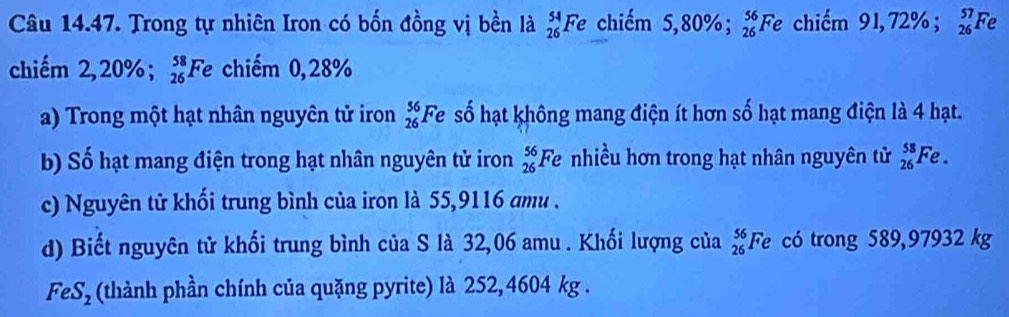 Trong tự nhiên Iron có bốn đồng vị bền là _(26)^(54)Fe chiếm 5. 80%; _(26)^(56)Fe chiếm 91, 72%; _(26)^(57)Fe
chiếm 2, 20%; _(26)^(58)Fe chiếm 0,28%
a) Trong một hạt nhân nguyên tử iron _(26)^(56)Fe số hạt không mang điện ít hơn số hạt mang điện là 4 hạt. 
b) Số hạt mang điện trong hạt nhân nguyên tử iron _(26)^(56)F e nhiều hơn trong hạt nhân nguyên tử _(26)^(58)Fe. 
c) Nguyên tử khối trung bình của iron là 55,9116 amu . 
d) Biết nguyên tử khối trung bình của S là 32,06 amu. Khối lượng của _(26)^(56)Fe có trong 589,97932 kg
FeS_2 (thành phần chính của quặng pyrite) là 252,4604 kg.