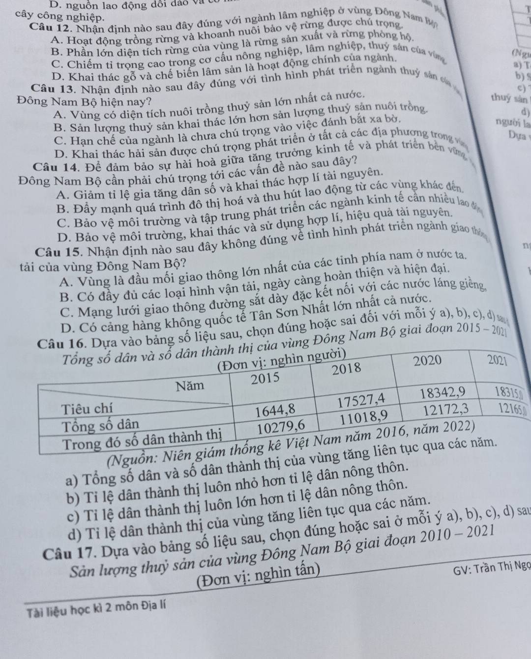 D. nguồn lao động dổi đảo và
T
cây công nghiệp.
Câu 12. Nhận định nào sau đây đúng với ngành lâm nghiệp ở vùng Đông Nam  B
A. Hoạt động trồng rừng và khoanh nuôi bảo vệ rừng được chú trọng.
B. Phần lớn diện tích rừng của vùng là rừng sản xuất và rừng phòng hộ.
C. Chiếm tỉ trọng cao trong cơ cấu nông nghiệp, lâm nghiệp, thuý sản của vùng
D. Khai thác gỗ và chế biến lâm sản là hoạt động chính của ngành.
(N gu
a) T
Câu 13. Nhận định nào sau đây đúng với tình hình phát triển ngành thuy sản c
b) 
e) 
Đông Nam Bộ hiện nay?
A. Vùng có diện tích nuôi trồng thuỷ sản lớn nhất cả nước.
thuy sàn
B. Sản lượng thuỷ sản khai thác lớn hơn sản lượng thuỷ sản nuôi trồng
d)
C. Hạn chế của ngành là chưa chú trọng vào việc đánh bắt xa bờ.
người la
D. Khai thác hải sản được chú trọng phát triển ở tất cả các địa phượng trong v
Dựa 
Câu 14. Để đảm bảo sự hài hoà giữa tăng trưởng kinh tế và phát triển bên vững
Đông Nam Bộ cần phải chú trọng tới các vấn đề nào sau đây?
A. Giảm tỉ lệ gia tăng dân số và khai thác hợp lí tài nguyên.
B. Đầy mạnh quá trình đô thị hoá và thu hút lao động từ các vùng khác đến
C. Bảo vệ môi trường và tập trung phát triển các ngành kinh tế cần nhiều lao đ
D. Bảo vệ môi trường, khai thác và sử dụng hợp lí, hiệu quả tài nguyên
Câu 15. Nhận định nào sau đây không đúng về tình hình phát triển ngành giao thôn
A. Vùng là đầu mối giao thông lớn nhất của các tỉnh phía nam ở nước ta. n
tải của vùng Đông Nam Bộ?
B. Có đầy đủ các loại hình vận tải, ngày càng hoàn thiện và hiện đại.
C. Mạng lưới giao thông đường sắt dày đặc kết nối với các nước láng giềng,
D. Có cảng hàng không quốc tế Tân Sơn Nhất lớn nhất cả nước.
 
o bảng số liệu sau, chọn đúng hoặc sai đối với mỗi ý a), 
g Đông Nam Bộ giai đoạn 2015-2021. 
(Nguồ
a) Tổng số dân và số dân thành thị của v
b) Ti lệ dân thành thị luôn nhỏ hơn tỉ lệ dân nông thôn.
c) Tỉ lệ dân thành thị luôn lớn hơn tỉ lệ dân nông thôn.
d) Tỉ lệ dân thành thị của vùng tăng liên tục qua các năm.
Câu 17. Dựa vào bảng số liệu sau, chọn đúng hoặc sai ở m
), d) sau
Sản lượng thuỷ sản của vùng Đông Nam Bộ giai đoạn 2010-2021
(Đơn vị: nghìn tấn)
GV: Trần Thị Ngọ
Tài liệu học kì 2 môn Địa lí