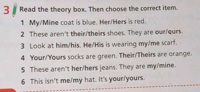 Read the theory box. Then choose the correct item. 
1 My/Mine coat is blue. Her/Hers is red. 
2 These aren't their/theirs shoes. They are our/ours. 
3 Look at him/his. He/His is wearing my/me scarf. 
4 Your/Yours socks are green. Their/Theirs are orange. 
5 These aren't her/hers jeans. They are my/mine. 
6 This isn't me/my hat. It's your/yours.