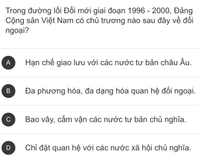 Trong đường lối Đổi mới giai đoạn 1996-2000 , Đảng
Cộng sản Việt Nam có chủ trương nào sau đây về đối
ngoại?
A Hạn chế giao lưu với các nước tư bản châu mu u.
B Đa phương hóa, đa dạng hóa quan hệ đối ngoại.
C Bao vây, cấm vận các nước tư bản chủ nghĩa.
D Chỉ đặt quan hệ với các nước xã hội chủ nghĩa.