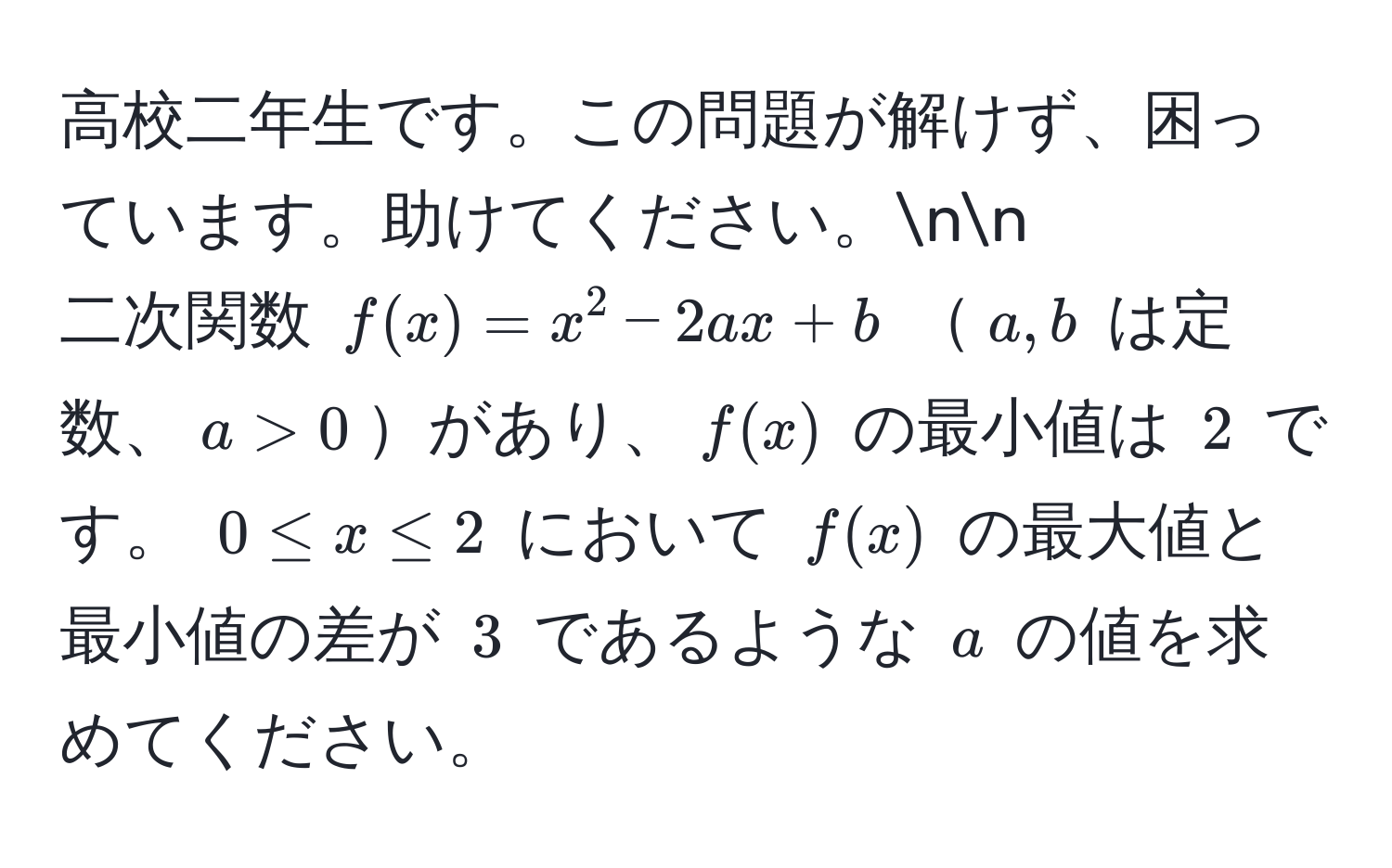 高校二年生です。この問題が解けず、困っています。助けてください。nn
二次関数 $f(x) = x^2 - 2ax + b$ $a, b$ は定数、$a > 0$があり、$f(x)$ の最小値は $2$ です。 $0 ≤ x ≤ 2$ において $f(x)$ の最大値と最小値の差が $3$ であるような $a$ の値を求めてください。