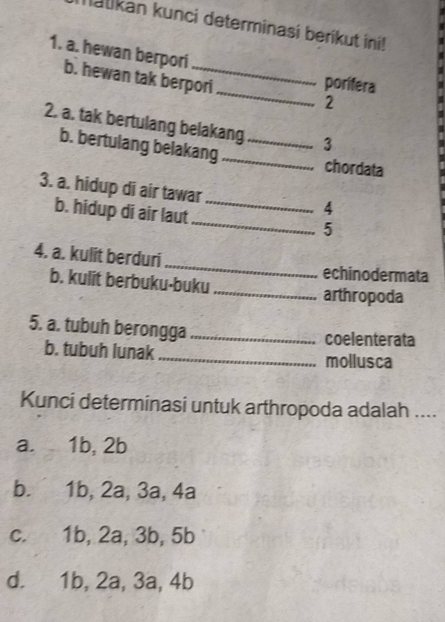 Ialikan kunci determinasi beríkut ini!
1. a. hewan berpori
_
b. hewan tak berpori
porifera
2
2. a. tak bertulang belakang_
3
b. bertulang belakang _chordata
3. a. hidup di air tawar
_
b. hidup di air laut_
4
5
_
4. a. kulit berduri
echinodermata
b. kulit berbuku-buku
_arthropoda
5. a. tubuh berongga_
coelenterata
b. tubuh lunak
_mollusca
Kunci determinasi untuk arthropoda adalah ....
a. 1b, 2b
b. 1b, 2a, 3a, 4a
c. 1b, 2a, 3b, 5b
d. 1b, 2a, 3a, 4b