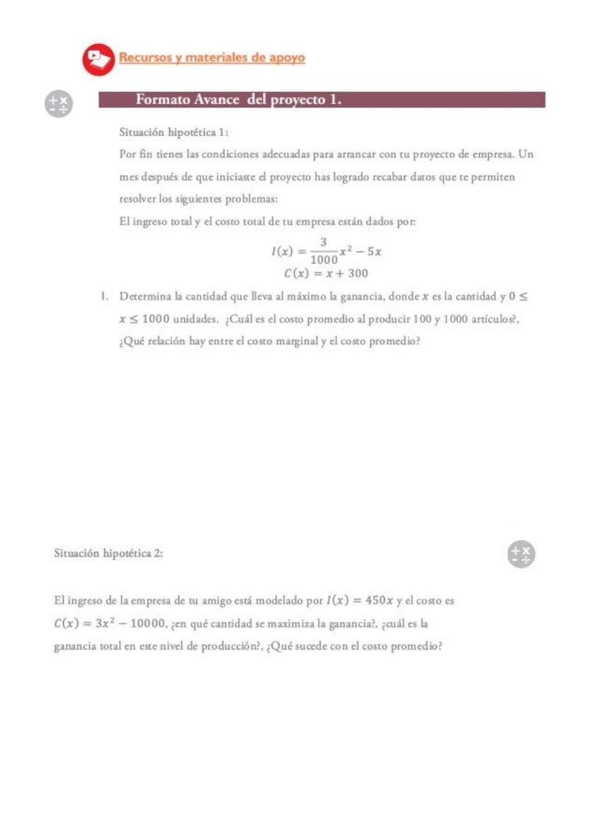 Recursos y materiales de apoyo 
Formato Avance del proyecto 1. 
Situación hipotética 1: 
Por fin tienes las condiciones adecuadas para armancar con tu proyecto de empresa. Un 
mes después de que iniciaste el proyecto has logrado recabar datos que te permiten 
resolver los siguientes problemas: 
El ingreso total y el costo total de tu empresa están dados por:
I(x)= 3/1000 x^2-5x
C(x)=x+300
1. Determina la cantidad que lleva al máximo la ganancia, donde x es la cantidad y 0≤
x≤ 1000 unidades. ¿Cuál es el costo promedio al producir 100 y 1000 artículos?, 
¿Qué relación hay entre el costo marginal y el costo promedio? 
Situación hipotética 2: 
El ingreso de la empresa de tu amigo está modelado por I(x)=450x y el costo es
C(x)=3x^2-10000 , ¿en qué cantidad se maximiza la ganancia?, ¿cuál es la 
ganancia total en este nivel de producción?, ¿Qué sucede con el costo promedio?