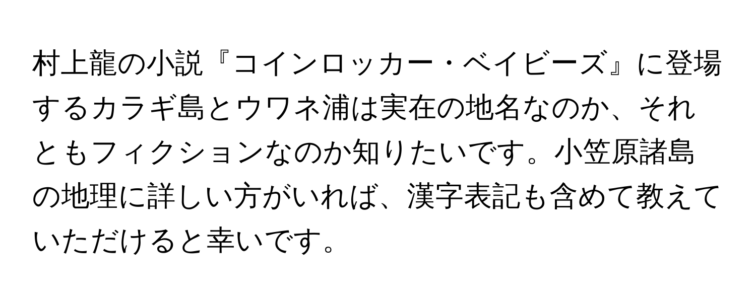 村上龍の小説『コインロッカー・ベイビーズ』に登場するカラギ島とウワネ浦は実在の地名なのか、それともフィクションなのか知りたいです。小笠原諸島の地理に詳しい方がいれば、漢字表記も含めて教えていただけると幸いです。