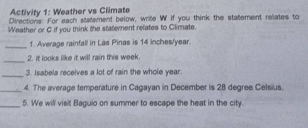 Activity 1: Weather vs Climate 
Directions: For each statement below, write W if you think the statement relates to 
Weather or C if you think the statement relates to Climate. 
_1. Average rainfall in Las Pinas is 14 inches/year. 
_2. It looks like it will rain this week. 
_3. Isabela receives a lot of rain the whole year. 
_4. The average temperature in Cagayan in December is 28 degree Celsius. 
_5. We will visit Baguio on summer to escape the heat in the city.