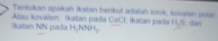 Tentukan apakah ikatan berikut adalah ionik, kovalen polar, 
Atau kovalen: İkatan pada CsCI; ikatan pada 1, || 
s dan 
Ikatan NN pada H_2NNH_2