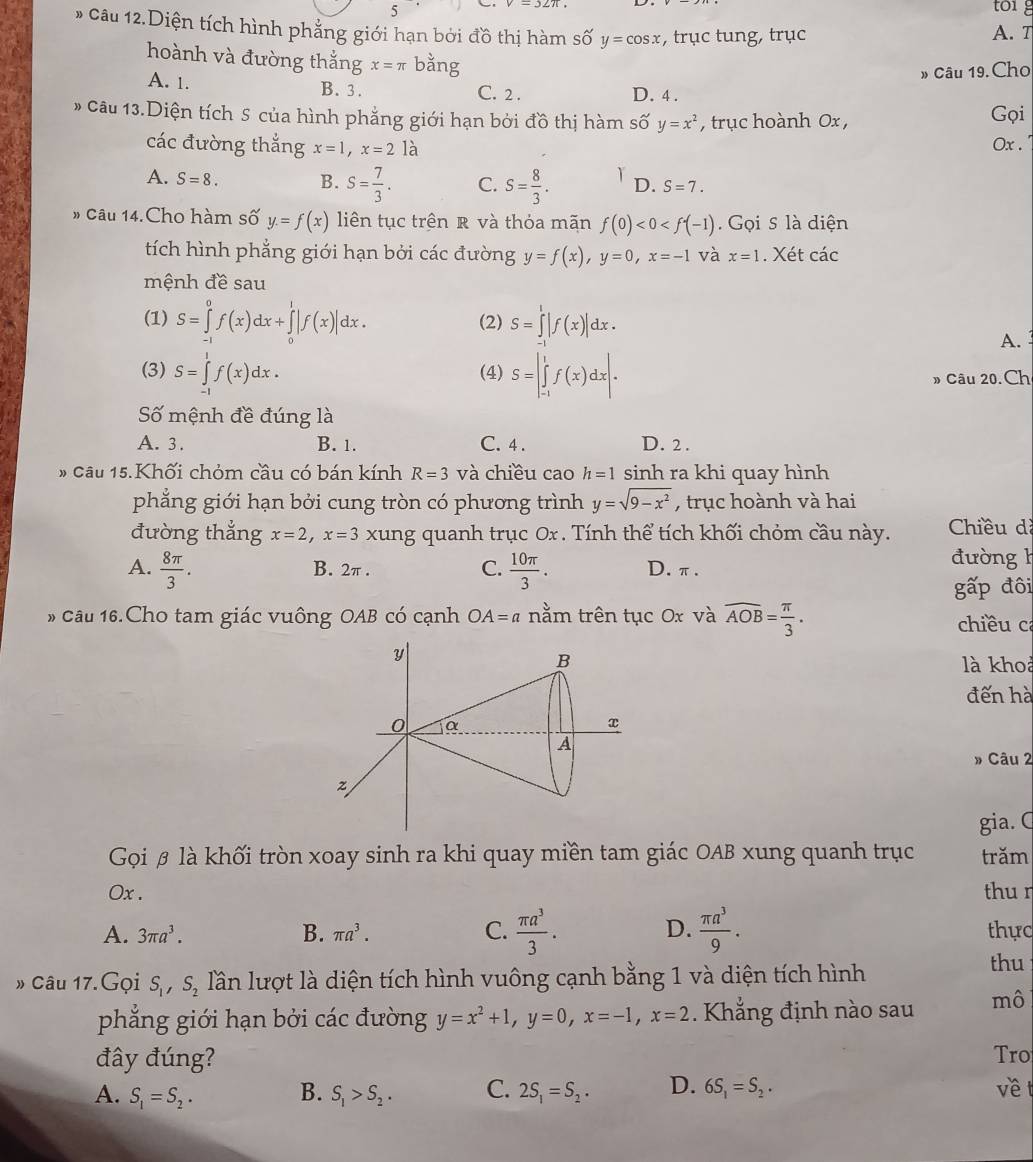 toig
5 A. T
* Câu 12.Diện tích hình phẳng giới hạn bởi đồ thị hàm số y=cos x , trục tung, trục
hoành và đường thắng x=π bằng
» Câu 19. Cho
A. 1. B. 3. C. 2 . D. 4 .
* Câu 13.Diện tích S của hình phẳng giới hạn bởi đồ thị hàm số y=x^2 , trục hoành 0x , Gọi
các đường thắng x=1,x=2la Ox .
A. S=8. B. S= 7/3 . C. S= 8/3 . Y D. S=7.
» Câu 14.Cho hàm số y=f(x) liên tục trên R và thỏa mãn f(0)<0<f(-1).  Gọi S là diện
tích hình phẳng giới hạn bởi các đường y=f(x),y=0,x=-1 và x=1. Xét các
mệnh đề sau
(1) S=∈tlimits _(-1)^0f(x)dx+∈tlimits _0^(1|f(x)|dx. (2) S=∈tlimits _(-1)^1|f(x)|dx.
A.
(3) S=∈tlimits _(-1)^1f(x)dx. (4) S=|∈tlimits _(-1)^1f(x)dx|.
» Câu 20. Ch
Số mệnh đề đúng là
A. 3. B. 1. C. 4 . D. 2 .
# Câu 15.Khối chỏm cầu có bán kính R=3 và chiều cao h=1 sinh ra khi quay hình
phẳng giới hạn bởi cung tròn có phương trình y=sqrt(9-x^2)) , trục hoành và hai
đường thắng x=2,x=3 xung quanh trục Ox . Tính thể tích khối chỏm cầu này.  Chiều d
A.  8π /3 . B. 2π . C.  10π /3 . D.π.
đường h
gwidehat a p đôi
* Câu 16.Cho tam giác vuông OAB có cạnh OA=a nằm trên tục Ox và overline AOB= π /3 . chiều ca
là khoả
đến hà
» Câu 2
gia. C
Gọi β là khối tròn xoay sinh ra khi quay miền tam giác OAB xung quanh trục trăm
Ox . thu r
A. 3π a^3. B. π a^3. C.  π a^3/3 . D.  π a^3/9 . thực
» Câu 17.Gọi S_1,S_2 lần lượt là diện tích hình vuông cạnh bằng 1 và diện tích hình
thu
phẳng giới hạn bởi các đường y=x^2+1,y=0,x=-1,x=2. Khẳng định nào sau mô
đây đúng? Tro
A. S_1=S_2. B. S_1>S_2. C. 2S_1=S_2. D. 6S_1=S_2. về t