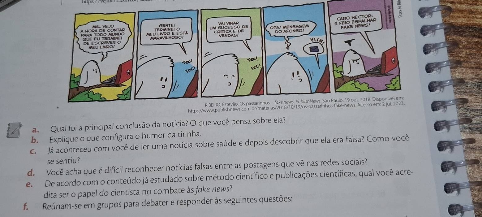 a Qual foi a principal conclusão da notícia? O que você pensa sobre ela? 
b. Explique o que configura o humor da tirinha. 
cá Já aconteceu com você de ler uma notícia sobre saúde e depois descobrir que ela era falsa? Como você 
se sentiu? 
de Você acha que é difícil reconhecer notícias falsas entre as postagens que vê nas redes sociais? 
e De acordo com o conteúdo já estudado sobre método científico e publicações científicas, qual você acre- 
dita ser o papel do cientista no combate às fake news? 
f Reúnam-se em grupos para debater e responder às seguintes questões: