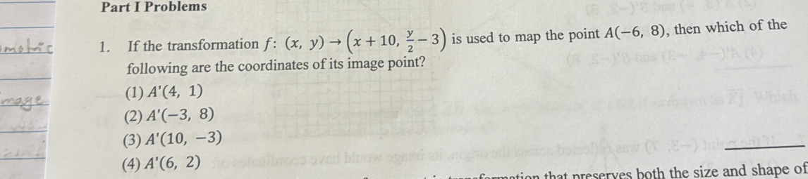 Problems
1. If the transformation f:(x,y)to (x+10, y/2 -3) is used to map the point A(-6,8) , then which of the
following are the coordinates of its image point?
(1) A'(4,1)
(2) A'(-3,8)
(3) A'(10,-3)
(4) A'(6,2)
n that preserves both the size and shape of