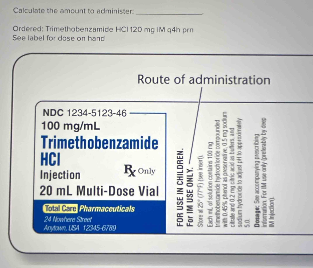 Calculate the amount to administer:_ 
, 
Ordered: Trimethobenzamide HCI 120 mg IM q4h prn 
See label for dose on hand 
Route of administration 
NDC 1234-5123-46
100 mg/mL
Trimethobenzamide 
HCl 
Injection 5 o; 
B Only
20 mL Multi-Dose Vial 
Total Care Pharmaceuticals 
24 Nowhere Street 
Anytown, USA 12345-6789 
: B