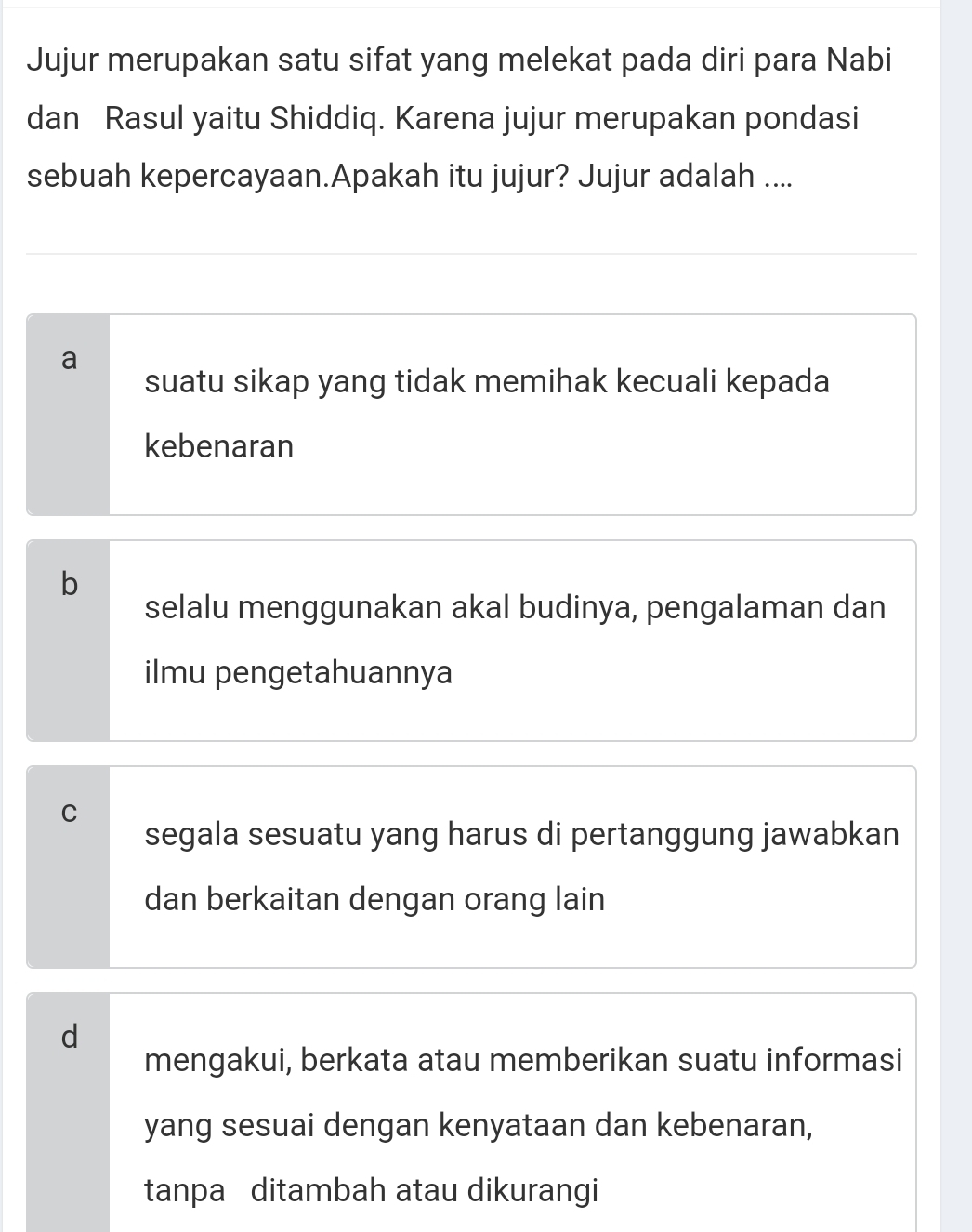 Jujur merupakan satu sifat yang melekat pada diri para Nabi
dan Rasul yaitu Shiddiq. Karena jujur merupakan pondasi
sebuah kepercayaan.Apakah itu jujur? Jujur adalah ....
a
suatu sikap yang tidak memihak kecuali kepada
kebenaran
b
selalu menggunakan akal budinya, pengalaman dan
ilmu pengetahuannya
C
segala sesuatu yang harus di pertanggung jawabkan
dan berkaitan dengan orang lain
d
mengakui, berkata atau memberikan suatu informasi
yang sesuai dengan kenyataan dan kebenaran,
tanpa ditambah atau dikurangi