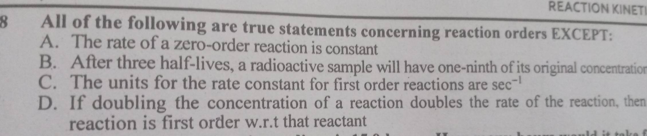 REACTION KINETI
8 All of the following are true statements concerning reaction orders EXCEPT:
A. The rate of a zero-order reaction is constant
B. After three half-lives, a radioactive sample will have one-ninth of its original concentration
C. The units for the rate constant for first order reactions are sec^(-1)
D. If doubling the concentration of a reaction doubles the rate of the reaction, then
reaction is first order w.r.t that reactant