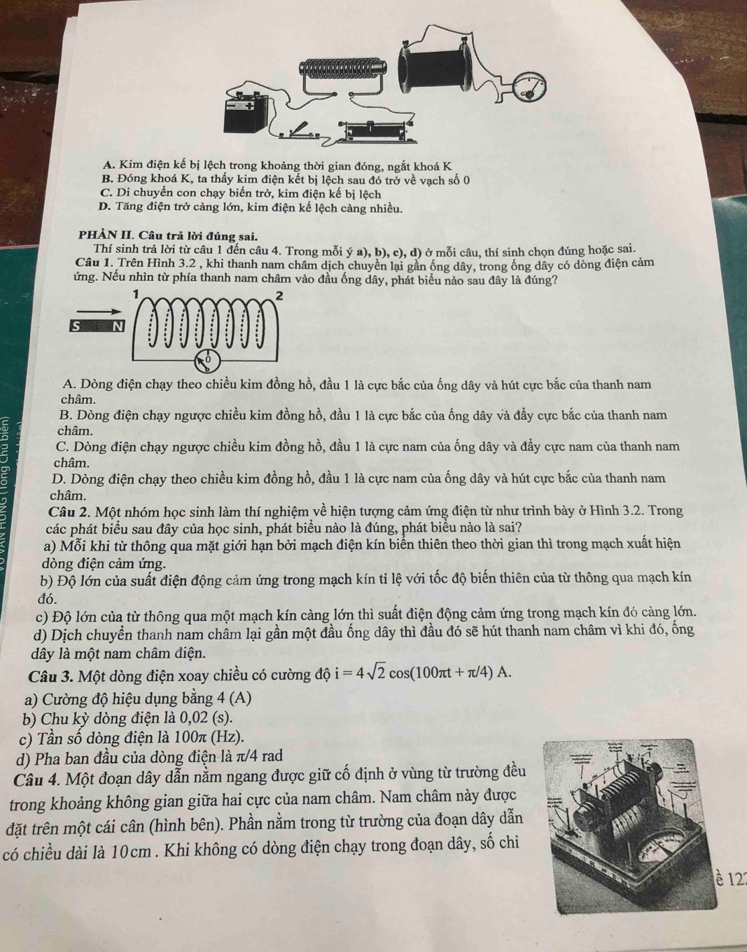 A. Kim điện kế bị lệch trong khoảng thời gian đóng, ngắt khoá K
B. Đóng khoá K, ta thấy kim điện kết bị lệch sau đó trở về vạch số 0
C. Di chuyển con chạy biến trở, kim điện kế bị lệch
D. Tăng điện trở càng lớn, kim điện kế lệch càng nhiều.
PHÀN II. Câu trả lời đúng sai.
Thí sinh trả lời từ câu 1 đến câu 4. Trong mỗi ý a), b), c), d) ở mỗi câu, thí sinh chọn đúng hoặc sai.
Câu 1. Trên Hình 3.2 , khi thanh nam châm dịch chuyền lại gần ống dây, trong ống dây có dòng điện cảm
Nứng. Nếu nhìn từ phía thanh nam châm vào đầu ống dây, phát biểu nào sau đây là đúng?
S
A. Dòng điện chạy theo chiều kim đồng hồ, đầu 1 là cực bắc của ống dây và hút cực bắc của thanh nam
châm.
B. Dòng điện chạy ngược chiều kim đồng hồ, đầu 1 là cực bắc của ống dây và đẩy cực bắc của thanh nam
châm.
C. Dòng điện chạy ngược chiều kim đồng hồ, đầu 1 là cực nam của ống dây và đẩy cực nam của thanh nam
châm.
ς D. Dòng điện chạy theo chiều kim đồng hồ, đầu 1 là cực nam của ống dây và hút cực bắc của thanh nam
châm.
Câu 2. Một nhóm học sinh làm thí nghiệm về hiện tượng cảm ứng điện từ như trình bày ở Hình 3.2. Trong
các phát biểu sau đây của học sinh, phát biểu nào là đúng, phát biểu nào là sai?
a) Mỗi khi từ thông qua mặt giới hạn bởi mạch điện kín biến thiên theo thời gian thì trong mạch xuất hiện
dòng điện cảm ứng.
b) Độ lớn của suất điện động cảm ứng trong mạch kín tỉ lệ với tốc độ biến thiên của từ thông qua mạch kín
đó.
c) Độ lớn của từ thông qua một mạch kín càng lớn thì suất điện động cảm ứng trong mạch kín đó càng lớn.
d) Dịch chuyển thanh nam châm lại gần một đầu ống dây thì đầu đó sẽ hút thanh nam châm vì khi đó, ống
dây là một nam châm điện.
Câu 3. Một dòng điện xoay chiều có cường độ i=4sqrt(2)cos (100π t+π /4)A.
a) Cường độ hiệu dụng bằng 4 (A)
b) Chu kỳ dòng điện là 0,02 (s).
c) Tần số dòng điện là 100π (Hz).
d) Pha ban đầu của dòng điện là π/4 rad
Câu 4. Một đoạn dây dẫn nằm ngang được giữ cố định ở vùng từ trường đều
trong khoảng không gian giữa hai cực của nam châm. Nam châm này được
đặt trên một cái cân (hình bên). Phần nằm trong từ trường của đoạn dây dẫn
có chiều dài là 10cm . Khi không có dòng điện chạy trong đoạn dây, số chi
è 12