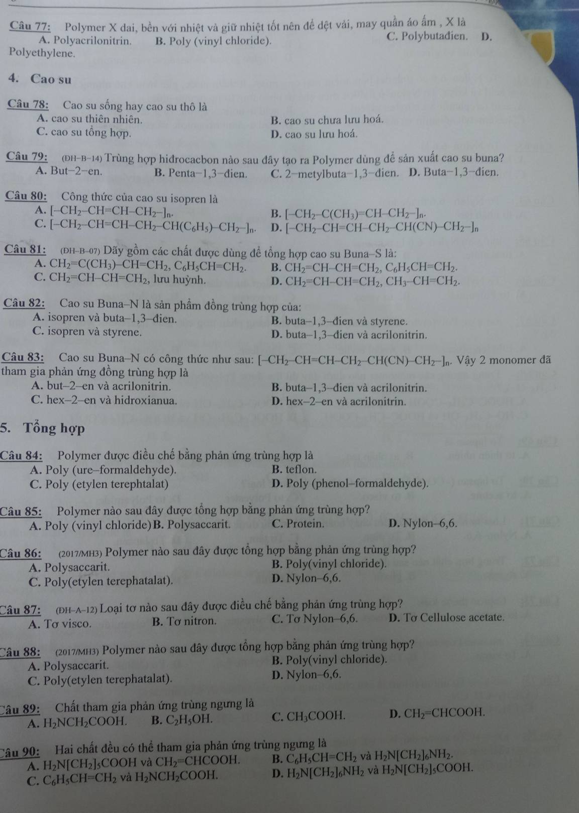 Polymer X dai, bền với nhiệt và giữ nhiệt tốt nên đề dệt vải, may quần áo ẩm , X là
A. Polyacrilonitrin. B. Poly (vinyl chloride). C. Polybutadien. D.
Polyethylene.
4. Cao su
Câu 78: Cao su sống hay cao su thô là
A. cao su thiên nhiên. B. cao su chưa lưu hoá.
C. cao su tổng hợp. D. cao su lưu hoá.
Câu 79:  (Đh-b-14) Trùng hợp hidrocacbon nào sau đây tạo ra Polymer dùng để sản xuất cao su buna?
A. But−2-en. B. Penta−1,3-dien. C. 2-metylbuta-1,3-dien. D. Buta-1,3-dien.
Câu 80: Công thức của cao su isopren là
A. [-CH_2-CH=CH-CH_2-]_n B. [-CH_2-C(CH_3)=CH-CH_2-]_n.
C. [-CH_2-CH=CH-CH_2-CH(C_6H_5)-CH_2-]_n. D. [-CH_2-CH=CH-CH_2-CH(CN)-CH_2-]_n
Câu 81: 2  (đh-b-07) Dãy gồm các chất được dùng đề tổng hợp cao su Buna-S là:
A. CH_2=C(CH_3)-CH=CH_2,C_6H_5CH=CH_2. B. CH_2=CH-CH=CH_2,C_6H_5CH=CH_2.
C. CH_2=CH-CH=CH_2 , lưu huỳnh. D. CH_2=CH-CH=CH_2,CH_3-CH=CH_2.
Câu 82: Cao su Buna-N là sản phẩm đồng trùng hợp của:
A. isopren và buta-1,3-đien. B. buta-1,3-đien và styrene.
C. isopren và styrene. D. buta-1,3-đien và acrilonitrin.
Câu 83: Cao su Buna-N có công thức như sau: [-CH_2-CH=CH-CH_2-CH(CN)-CH_2-]_n. 1 Vây 2 monomer đã
tham gia phản ứng đồng trùng hợp là
A. but-2-en và acrilonitrin. B. buta-1,3-đien và acrilonitrin.
C. hex-2-en và hidroxianua. D. hex-2-en và acrilonitrin.
5. Tổng hợp
Câu 84: Polymer được điều chế bằng phản ứng trùng hợp là
A. Poly (ure-formaldehyde). B. teflon.
C. Poly (etylen terephtalat) D. Poly (phenol-formaldehyde).
Câu 85: Polymer nào sau đây được tổng hợp bằng phản ứng trùng hợp?
A. Poly (vinyl chloride)B. Polysaccarit. C. Protein. D. Nylon-6,6.
Câu 86: (2017/MH3) Polymer nào sau đây được tổng hợp bằng phản ứng trùng hợp?
A. Polysaccarit. B. Poly(vinyl chloride).
C. Poly(etylen terephatalat). D. Nylon-6,6.
Câu 87: (đH-A-12) Loại tơ nào sau đây được điều chế bằng phản ứng trùng hợp?
A. Tơ visco. B. Tơ nitron. C. Tơ Nylon-6,6. D. To Cellulose acetate.
Câu 88:  (2017MH3) Polymer nào sau đây được tổng hợp bằng phản ứng trùng hợp?
A. Polysaccarit. B. Poly(vinyl chloride).
C. Poly(etylen terephatalat). D. Nylon-6,6.
Câu 89: Chất tham gia phản ứng trùng ngưng là
A. H_2NCH_2COOH. B. C_2H_5OH. C. CH_3COOH. D. CH_2= CHCOOH.
Câu 90:   Hai chất đều có thể tham gia phản ứng trùng ngưng là
A. H_2N[CH_2]_5 COOH và CH_2=CHCOOH B. C_6H_5CH=CH_2 và H_2N[CH_2]_6NH_2.
C. C_6H_5CH=CH_2 và H_2NCH_2COOH. D. H_2N[CH_2]_6NH_2 và H_2N[CH_2]_5COOH