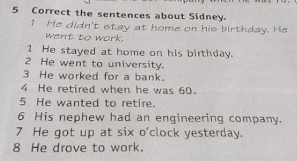 the sentences about Sidney. 
1 He didn't stay at home on his birthday. He 
went to work. 
1 He stayed at home on his birthday. 
2 He went to university. 
3 He worked for a bank. 
4 He retired when he was 60. 
5 He wanted to retire. 
6 His nephew had an engineering company. 
7 He got up at six o'clock yesterday. 
8 He drove to work.