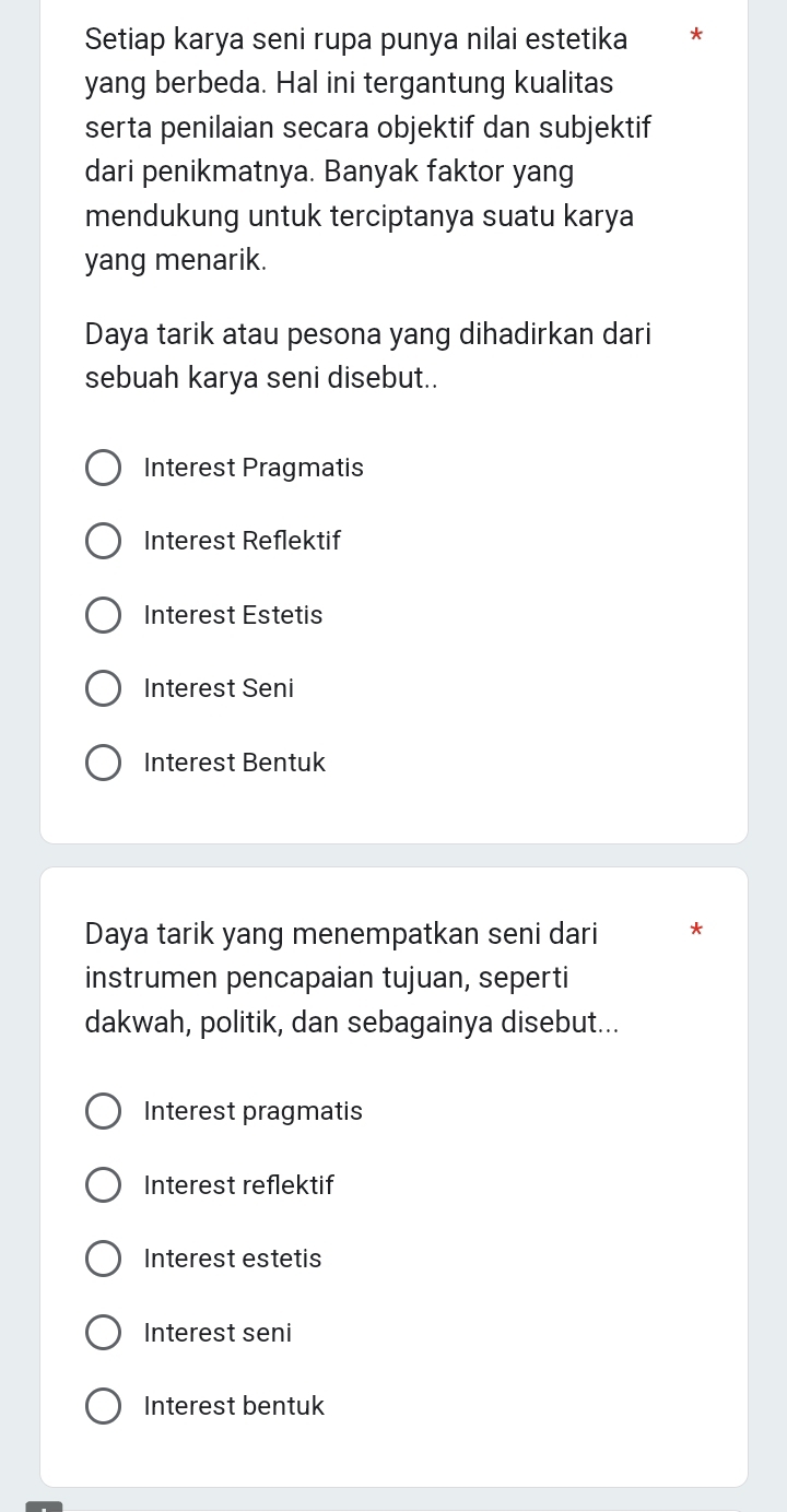 Setiap karya seni rupa punya nilai estetika *
yang berbeda. Hal ini tergantung kualitas
serta penilaian secara objektif dan subjektif
dari penikmatnya. Banyak faktor yang
mendukung untuk terciptanya suatu karya
yang menarik.
Daya tarik atau pesona yang dihadirkan dari
sebuah karya seni disebut..
Interest Pragmatis
Interest Reflektif
Interest Estetis
Interest Seni
Interest Bentuk
Daya tarik yang menempatkan seni dari *
instrumen pencapaian tujuan, seperti
dakwah, politik, dan sebagainya disebut...
Interest pragmatis
Interest reflektif
Interest estetis
Interest seni
Interest bentuk