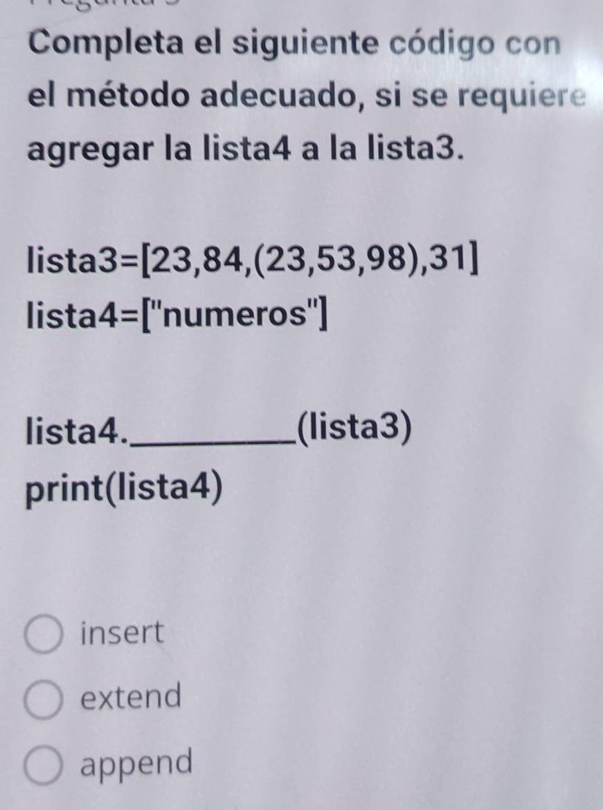 Completa el siguiente código con
el método adecuado, si se requiere
agregar la lista4 a la lista3.
lista 3=[23,84,(23,53,98),31]
lista 4= [''numeros'']
lista4._ (lista3)
print(lista4)
insert
extend
append