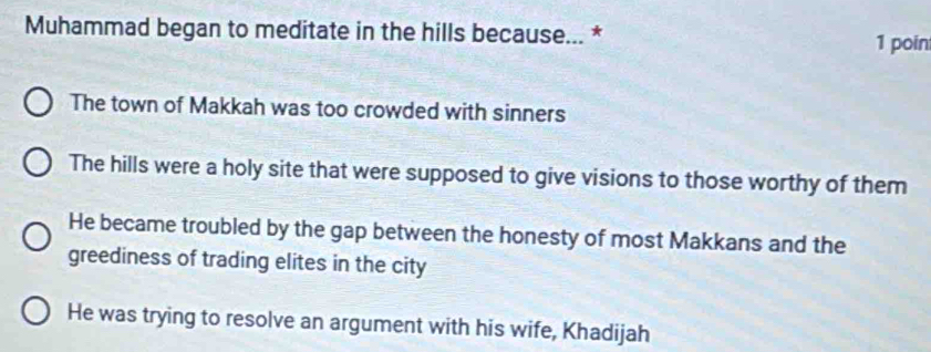 Muhammad began to meditate in the hills because... * 1 poin
The town of Makkah was too crowded with sinners
The hills were a holy site that were supposed to give visions to those worthy of them
He became troubled by the gap between the honesty of most Makkans and the
greediness of trading elites in the city
He was trying to resolve an argument with his wife, Khadijah