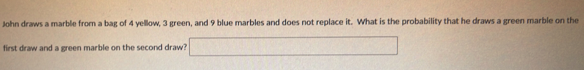 John draws a marble from a bag of 4 yellow, 3 green, and 9 blue marbles and does not replace it. What is the probability that he draws a green marble on the 
first draw and a green marble on the second draw?