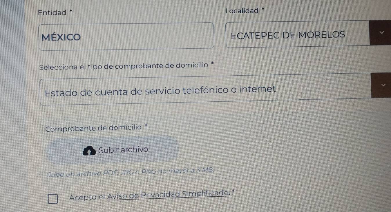 Entidad * Localidad 
MéXICO ECATEPEC DE MORELOS 
Selecciona el tipo de comprobante de domicilio 
Estado de cuenta de servicio telefónico o internet 
Comprobante de domicilio * 
Subir archivo 
Sube un archivo PDF, JPG o PNG no mayor a 3 MB. 
Acepto el Aviso de Privacidad Simplificado. *