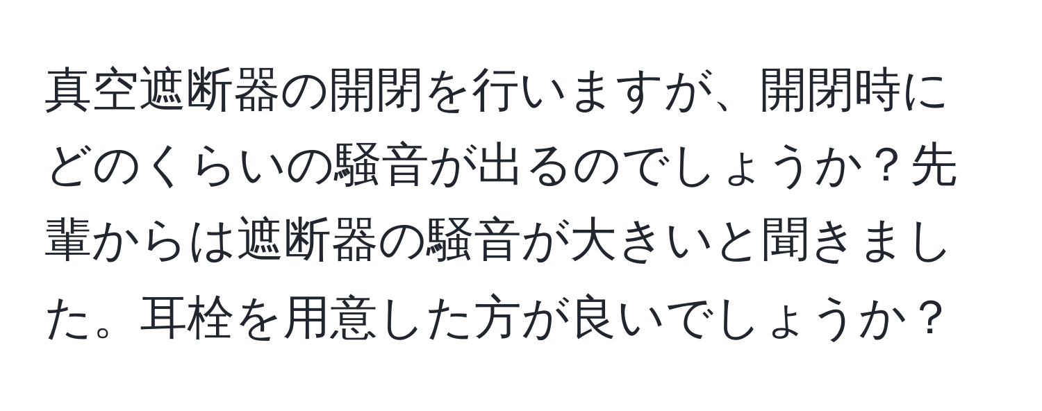 真空遮断器の開閉を行いますが、開閉時にどのくらいの騒音が出るのでしょうか？先輩からは遮断器の騒音が大きいと聞きました。耳栓を用意した方が良いでしょうか？