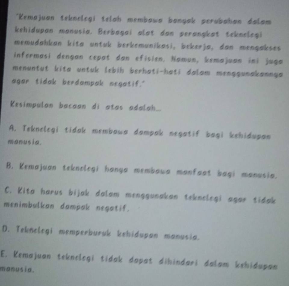 Kemajuan teknologi telah membawa bangak perubahan dalam
kehidupan manusia. Berbagai alat dan perangkat teknologi
memudahkan kita untuk berkemunikasi, bekerja, dan mengakses
informasi dengan cepat dan efisien. Namun, kemajuan ini juga
menuntut kita untuk lebih berhati-hati dalam menggunakannya 
agar tidak berdampak negatif."
Kesimpulan bacaan di atas adalah...
A. Teknologi tidak membawa dampak negatif bagi kehidupan
manusia.
B. Kemajuan teknolegi hanga membawa manfaat bagi manusia.
C. Kita harus bijak dalam menggunakan teknelegi agar tidak
menimbulkan dampak negatif.
D. Teknologi memperburuk kehidupan manusia.
E. Kemajuan teknelogi tidak dapat dihindari dalam kehidupan
manusia.