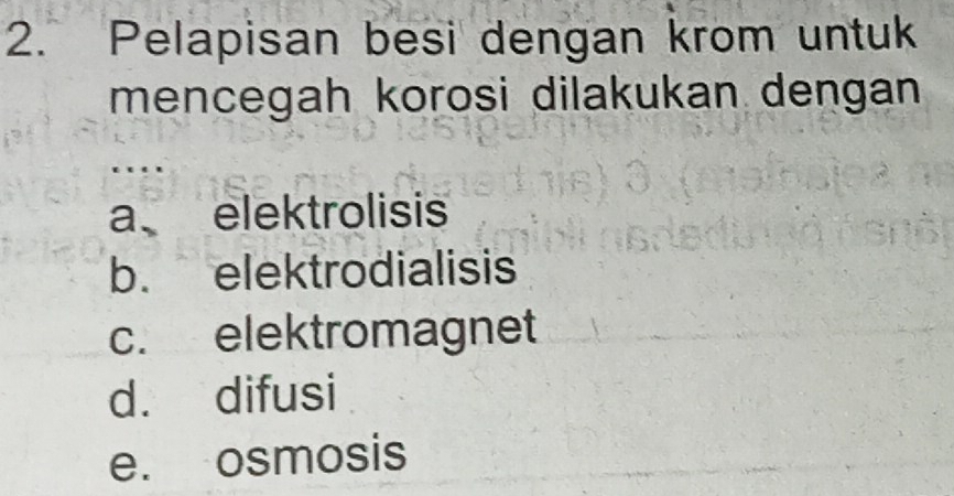 Pelapisan besi dengan krom untuk
mencegah korosi dilakukan dengan
…
a elektrolisis
b. elektrodialisis
c. elektromagnet
d. difusi
e. osmosis