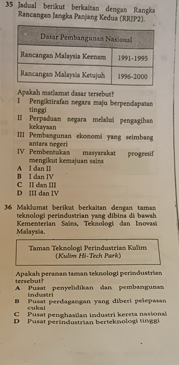 Jadual berikut berkaitan dengan Rangka
Rancangan Jangka Panjang Kedua (RRJP2).
Apakah matlamat dasar tersebut?
I Pengiktirafan negara maju berpendapatan
tinggi
II Perpaduan negara melalui pengagihan
kekayaan
III Pembangunan ekonomi yang seimbang
antara negeri
IV Pembentukan masyarakat progresif
mengikut kemajuan sains
A I dan II
B I dan IV
C II dan III
D III dan IV
36 Maklumat berikut berkaitan dengan taman
teknologi perindustrian yang dibina di bawah
Kementerian Sains, Teknologi dan Inovasi
Malaysia.
Taman Teknologi Perindustrian Kulim
(Kulim Hi-Tech Park)
Apakah peranan taman teknologi perindustrian
tersebut?
A Pusat penyelidikan dan pembangunan
industri
B Pusat perdagangan yang diberi pelepasan
cukai
CPusat penghasilan industri kereta nasional
D Pusat perindustrian berteknologi tinggi