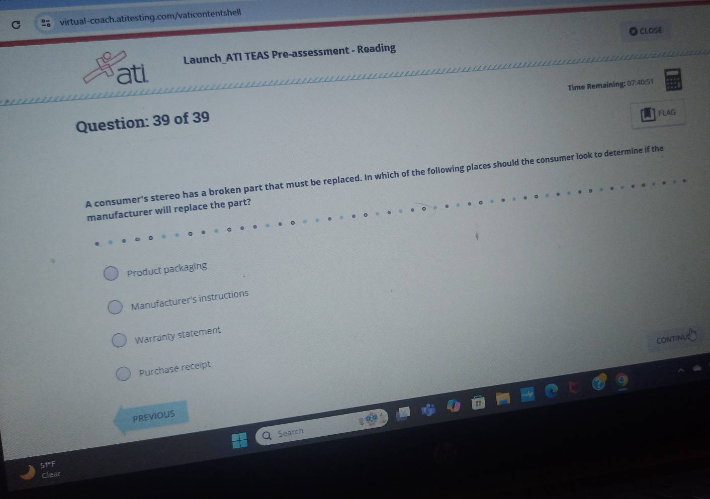 CLOSE
Launch_ATI TEAS Pre-assessment - Reading
ati.
Question: 39 of 39 Time Remaining: 07:40:51
FLAG
A consumer's stereo has a broken part that must be replaced. In which of the following places should the consumer look to determine if the
manufacturer will replace the part?
Product packaging
Manufacturer's instructions
Warranty statement
CONTINU
Purchase receipt
PREVIOUS
Search
51°F
Clear