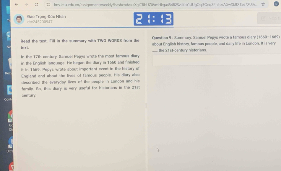 Ims.ictu.edu.vn/assignment/weekly?hashcode=sXglCRbUZ0VmHkga454B2SvLKbYiUUgOqIFQeqZPn5pzAGwXblfXT5e7XU%... 
Đào Trọng Đức Nhân L Nập lì 
Th dtc245200947 288 
Read the text. Fill in the summary with TWO WORDS from the Question 9 : Summary: Samuel Pepys wrote a famous diary (1660-1669) 
Ne text. about English history, famous people, and daily life in London. It is very 
_ the 21st-century historians. 
In the 17th century, Samuel Pepys wrote the most famous diary 
in the English language. He began the diary in 1660 and finished 
it in 1669. Pepys wrote about important event in the history of 
Rec England and about the lives of famous people. His diary also 
described the everyday lives of the people in London and his 
family. So, this diary is very useful for historians in the 21st 
century. 
Cont 
Ultra