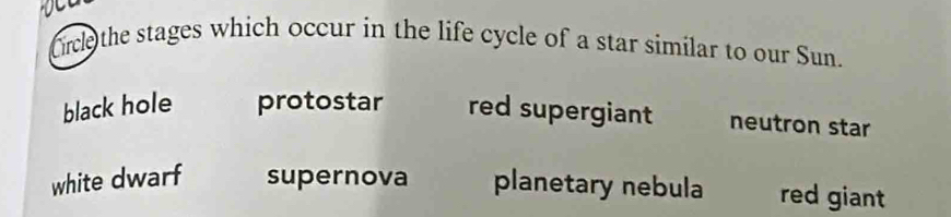 Orce the stages which occur in the life cycle of a star similar to our Sun.
black hole protostar red supergiant neutron star
white dwarf supernova planetary nebula red giant