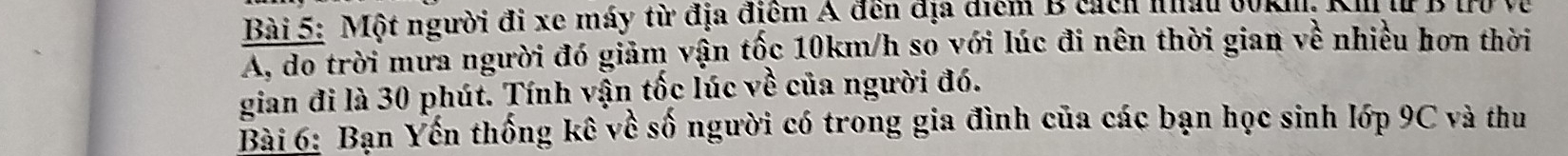 Một người đi xe máy từ địa điểm A đến địa điểm B cách nhấ 30km, Ki l B 1 Và 
A, do trời mưa người đó giảm vận tốc 10km/h so với lúc đi nên thời gian về nhiều hơn thời 
gian đi là 30 phút. Tính vận tốc lúc về của người đó. 
Bài 6: Bạn Yến thống kê về số người có trong gia đình của các bạn học sinh lớp 9C và thu