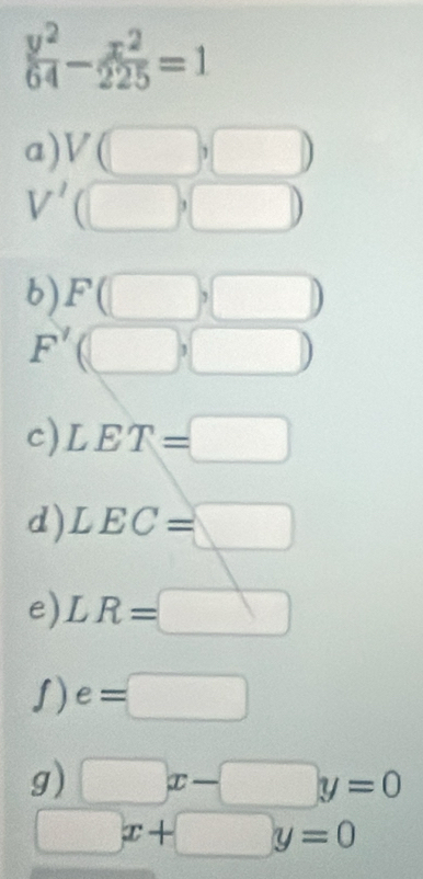  y^2/64 - x^2/225 =1
a) V(□ ,□ )
V' (□ ,□ )
b) F(□ ,□ )
F'(□ ,□ )
c) LET=□
d) LEC=□
e) LR=□
ʃ) e=□
g) □ x-□ y=0
□ x+□ y=0