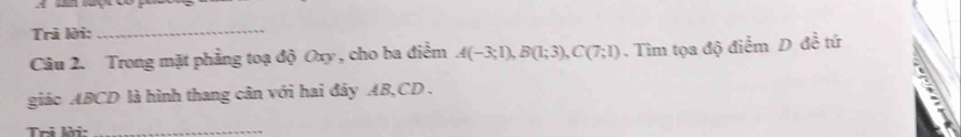 Trả lời:_ 
Câu 2. Trong mặt phẳng toạ độ Oxy , cho ba điểm A(-3;1), B(1;3), C(7;1). Tìm tọa độ điểm D đề tứ 
giác ABCD là hình thang cân với hai đây AB, CD. 
Tri lời:_