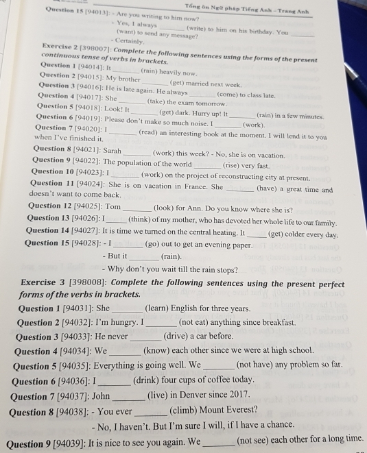 Tổng ôn Ngữ pháp Tiếng Anh - Trang Anh
Question 15 [94013]: - Are you writing to him now?
- Yes, I always _(write) to him on his birthday. You
(want) to send any message?
_
Certainly.
Exercise 2 [398007]: Complete the following sentences using the forms of the present
continuous tense of verbs in brackets.
Question 1 [94014]: It _(rain) heavily now.
Question 2 [94015]: My brother (get) married next week.
Question 3 [94016]: He is late again. He always (come) to class late.
Question 4 [94017]: She_ (take) the exam tomorrow.
Question 5 [94018]: Look! It _(get) dark. Hurry up! It (rain) in a few minutes.
Question 6 [94019]: Please don’t make so much noise. I _(work).
Question 7 [94020]: 1 _(read) an interesting book at the moment. I will lend it to you
when I've finished it.
Question 8 [94021]: Sarah _(work) this week? - No, she is on vacation.
Question 9 [94022]: The population of the world _(rise) very fast.
Question 10 [94023]: l _(work) on the project of reconstructing city at present.
Question 11 [94024]: She is on vacation in France. She _(have) a great time and
doesn’t want to come back.
Question 12 [94025]: Tom _(look) for Ann. Do you know where she is?
Question 13 [94026]: I_ (think) of my mother, who has devoted her whole life to our family.
Question 14 [94027]: It is time we turned on the central heating. It _(get) colder every day.
Question 15 [94028]: - l _(go) out to get an evening paper.
- But it _(rain).
- Why don’t you wait till the rain stops?
Exercise 3 [398008]: Complete the following sentences using the present perfect
forms of the verbs in brackets.
Question 1 [94031]: She_ (learn) English for three years.
Question 2 [94032]: I’m hungry. I _(not eat) anything since breakfast.
Question 3 [94033]: He never_ (drive) a car before.
Question 4 [94034]: We_ (know) each other since we were at high school.
Question 5 [94035]: Everything is going well. We _(not have) any problem so far.
Question 6 [94036]: I _(drink) four cups of coffee today.
Question 7 [94037]: John _(live) in Denver since 2017.
Question 8 [94038]: - You ever_ (climb) Mount Everest?
- No, I haven’t. But I’m sure I will, if I have a chance.
Question 9 [94039]: It is nice to see you again. We _(not see) each other for a long time.