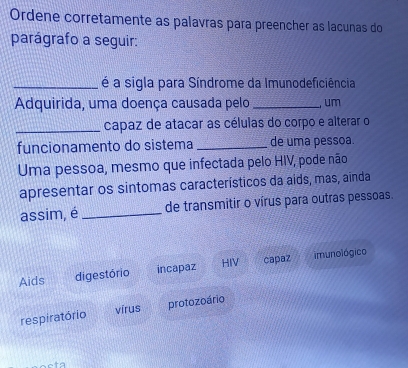 Ordene corretamente as palavras para preencher as lacunas do
parágrafo a seguir:
_é a sigla para Síndrome da Imunodeficiência
Adquirida, uma doença causada pelo _, um
_capaz de atacar as células do corpo e alterar o
funcionamento do sistema _de uma pessoa
Uma pessoa, mesmo que infectada pelo HIV, pode não
apresentar os sintomas característicos da aids, mas, ainda
assim, é_ de transmitir o vírus para outras pessoas.
Aids digestório incapaz HIV capaz imunológico
respiratório vírus protozoário