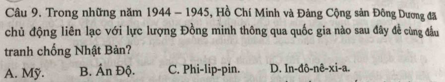 Trong những năm 1944 - 1945, Hồ Chí Minh và Đảng Cộng sản Đông Dương đã
chủ động liên lạc với lực lượng Đồng minh thông qua quốc gia nào sau đây đề cùng đầu
tranh chống Nhật Bản?
A. Mỹ. B. Ấn Độ. C. Phi-lip-pin. D. In-đô-nê-xi-a.