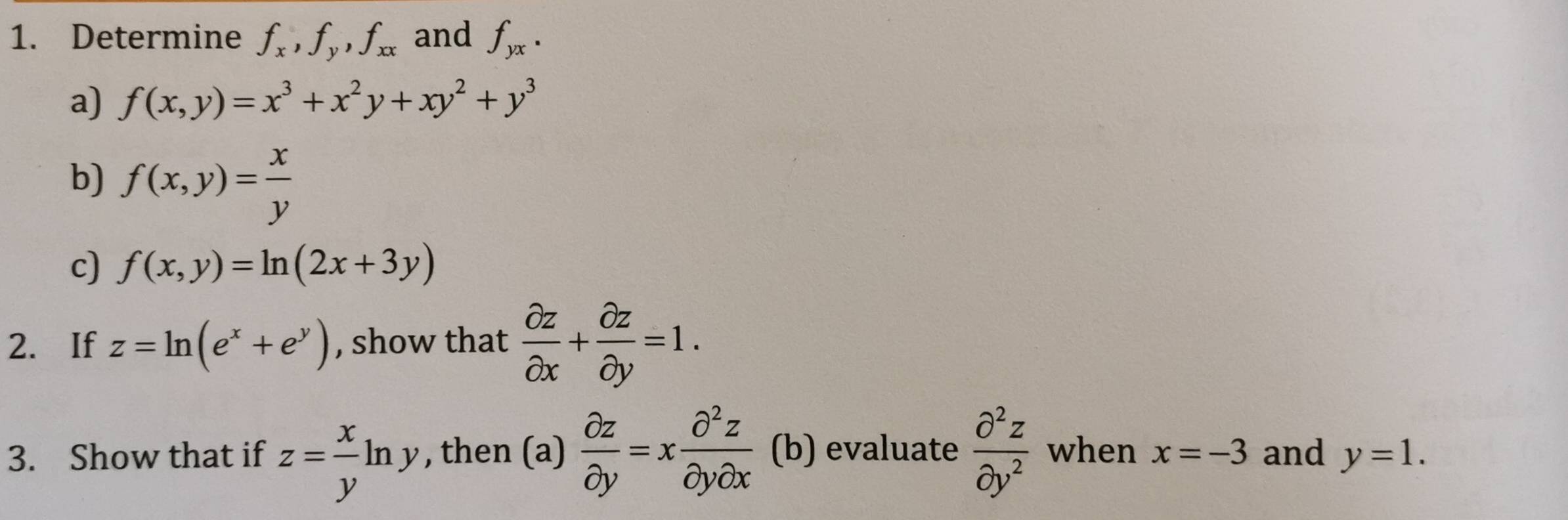 Determine f_x, f_y, f_xx and f_yx. 
a) f(x,y)=x^3+x^2y+xy^2+y^3
b) f(x,y)= x/y 
c) f(x,y)=ln (2x+3y)
2. If z=ln (e^x+e^y) , show that  partial z/partial x + partial z/partial y =1. 
3. Show that if z= x/y ln y , then (a)  partial z/partial y =x partial^2z/partial ypartial x  (b) evaluate  partial^2z/partial y^2  when x=-3 and y=1.