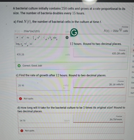A bacterial culture initially contains 250 cells and grows at a rate proportional to its
size. The number of bacteria doubles every 15 hours.
a) Find N(t) , the number of bacterial cells in the culture at time . Pheview
N(t)=250e^(wedge)(ln (2)(15)
N(t)=250e^(frac k(t)) cells
π a°  a/b a^b sqrt(a) sin
log _ba,n!,|a| 12 hours. Round to two decimal places.
Pneview
435 28 cl 435.28 cells
∩
Correct. Good Jab!
O
c) Find the rate of growth after 12 hours. Round to two decimal places. Ou
Pieees
20.16 20.16 celis/hr Ou
O
Sun
Not quite
d) How long will it take for the bacterial culture to be 5 times its original size? Round to
two decimal places.
revio=
34.70 hàn 34.78 hours
Not quite.
