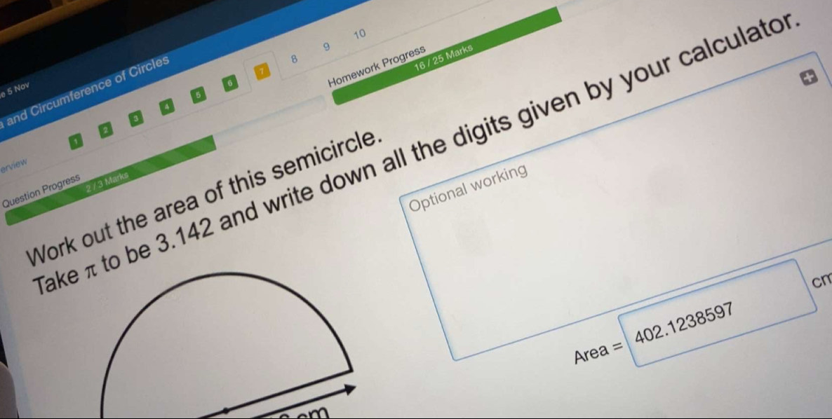 10 
9 
Homework Progress 
and Circumference of Circles 
8 
16 / 25 Marks 
e 5 Nov 
5 
a 
2 
aketo be 3.142 and write down all the digits given by your calculato 
erview 
2 / 3 Marks 
Optional working 
Question Progress 
Work out the area of this semicircle
cm
402.1238597
Area =