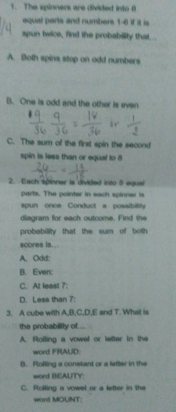 The spinners are divided into 6
equal parts and numbers 1-6 if it is 
apun twice, find the probability that .. 
A. Both spins stop on odd numbers 
B. One is odd and the other is even 
or 
C. The sum of the first spin the second 
spin is less than or equal to 8
x 
2. Each spinner is divided into 5 equal 
parts. The pointer in each spinner is 
spun once Conduct a possibility 
diagram for each outcome. Find the 
probability that the sum of both 
scores is... 
A. Odd: 
B. Even: 
C. At least 7 : 
D. Less than 7 : 
3. A cube with A, B, C, D, E and T. What is 
the probability of... 
A. Roiling a vowel or letter in the 
word FRAUD: 
B. Rolling a constant or a letter in the 
word BEAUTY: 
C. Rolling a vowel or a letter in the 
word MOUNT: