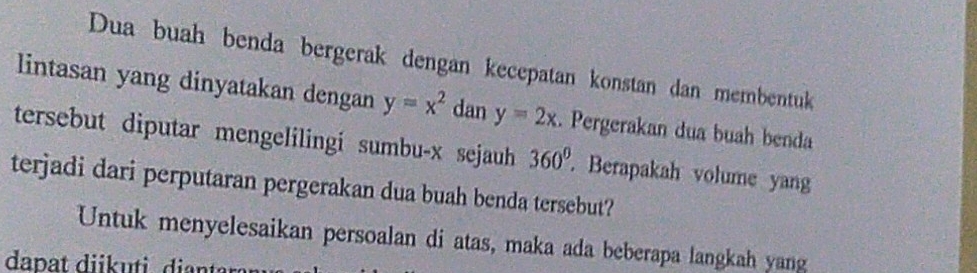 Dua buah benda bergerak dengan kecepatan konstan dan membentuk 
lintasan yang dinyatakan dengan y=x^2 dan y=2x. Pergerakan dua buah benda 
tersebut diputar mengelilingi sumbu- x sejauh 360^0 Berapakah volume yan 
terjadi dari perputaran pergerakan dua buah benda tersebut? 
Untuk menyelesaikan persoalan di atas, maka ada beberapa langkah yang