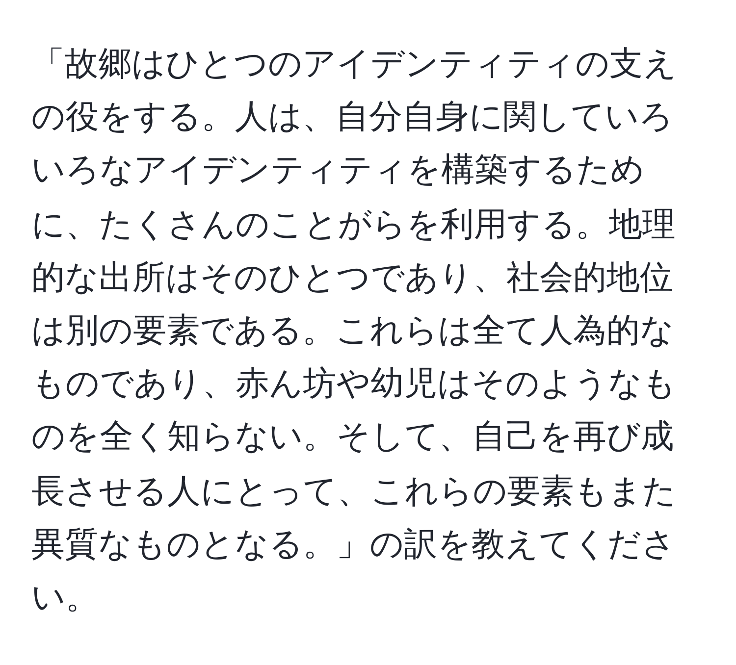 「故郷はひとつのアイデンティティの支えの役をする。人は、自分自身に関していろいろなアイデンティティを構築するために、たくさんのことがらを利用する。地理的な出所はそのひとつであり、社会的地位は別の要素である。これらは全て人為的なものであり、赤ん坊や幼児はそのようなものを全く知らない。そして、自己を再び成長させる人にとって、これらの要素もまた異質なものとなる。」の訳を教えてください。