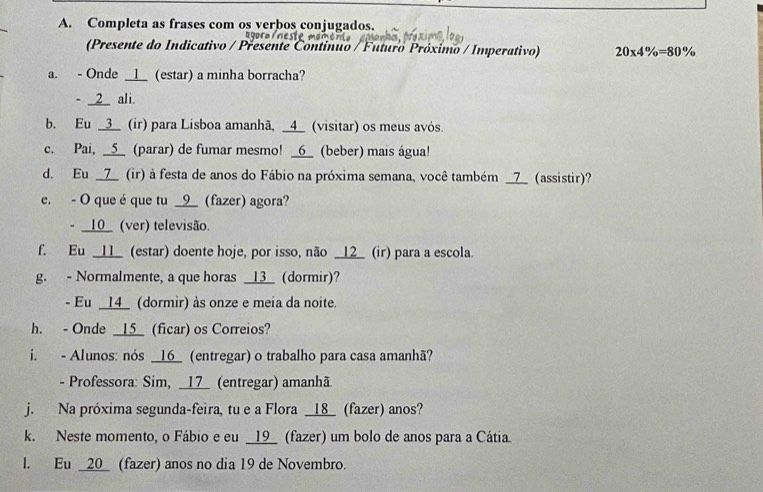 Completa as frases com os verbos conjugados. 
(Presente do Indicativo / Presente Contínuo / Futuro Próximo / Imperativo) 20* 4% =80%
a. - Onde __l__ (estar) a minha borracha? 
- __2_ ali. 
b. Eu _3_ (ir) para Lisboa amanhã, _4_ (visitar) os meus avós. 
c. Pai, _5__ (parar) de fumar mesmo! _6_ (beber) mais água! 
d. Eu __7_ (ir) à festa de anos do Fábio na próxima semana, você também _ 7 _ (assistir)? 
e. - O que éque tu __9__ (fazer) agora? 
- __10_ (ver) televisão. 
f. Eu __11_ (estar) doente hoje, por isso, não _12_ (ir) para a escola. 
g. - Normalmente, a que horas _13_ (dormir)? 
- Eu __14_ (dormir) às onze e meia da noite. 
h. - Onde _15_ (ficar) os Correios? 
i. - Alunos: nós _16 (entregar) o trabalho para casa amanhã? 
- Professora: Sim, __17 (entregar) amanhã 
j. Na próxima segunda-feira, tu e a Flora _ 18 _ (fazer) anos? 
k. Neste momento, o Fábio e eu __19_ (fazer) um bolo de anos para a Cátia. 
l. Eu _ 20 _ (fazer) anos no dia 19 de Novembro.