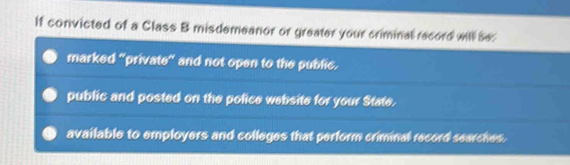 If convicted of a Class B misdemeanior or greater your criminal record will be:
marked "private" and not open to the public.
public and posted on the police website for your State.
available to employers and colleges that perform criminal record searches.