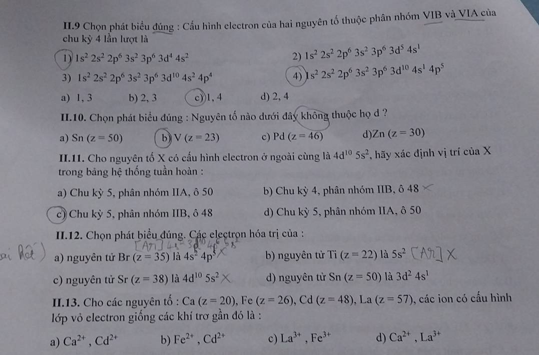 II.9 Chọn phát biểu đúng : Cấu hình electron của hai nguyên tố thuộc phân nhóm VIB và VIA của
chu kỳ 4 lần lượt là
1) 1s^22s^22p^63s^23p^63d^44s^2 2) 1s^22s^22p^63s^23p^63d^54s^1
3) 1s^22s^22p^63s^23p^63d^(10)4s^24p^4 4) s^22s^22p^63s^23p^63d^(10)4s^14p^5
a) 1, 3 b) 2, 3 c))1, 4 d) 2, 4
II.10. Chọn phát biểu đúng : Nguyên tố nào dưới đây không thuộc họ d ?
a) Sn(z=50) b) V(z=23) c) Pd (z=46) d) Zn(z=30)
II.11. Cho nguyên tố X có cấu hình electron ở ngoài cùng là 4d^(10)5s^2 , hãy xác định vị trí của X
trong bảng hệ thống tuần hoàn :
a) Chu kỳ 5, phân nhóm IIA, ô 50 b) Chu kỳ 4, phân nhóm IIB, ô 48
c) Chu kỳ 5, phân nhóm IIB, ô 48 d) Chu kỳ 5, phân nhóm IIA, ô 50
II.12. Chọn phát biểu đúng. Các electrọn hóa trị của :
a) nguyên tử Br (z=35) là 4s^24p^5 b) nguyên tử Ti(z=22) là 5s^2
c) nguyên tử Sr (z=38) là 4d^(10)5s^2 d) nguyên tử Sn(z=50) là 3d^24s^1
II.13. Cho các nguyên tố : Ca(z=20) , Fe (z=26) , Cd (z=48) , La (z=57) , các ion có cấu hình
lớp vỏ electron giống các khí trơ gần đó là :
a) Ca^(2+),Cd^(2+) b) Fe^(2+),Cd^(2+) c) La^(3+),Fe^(3+) d) Ca^(2+),La^(3+)