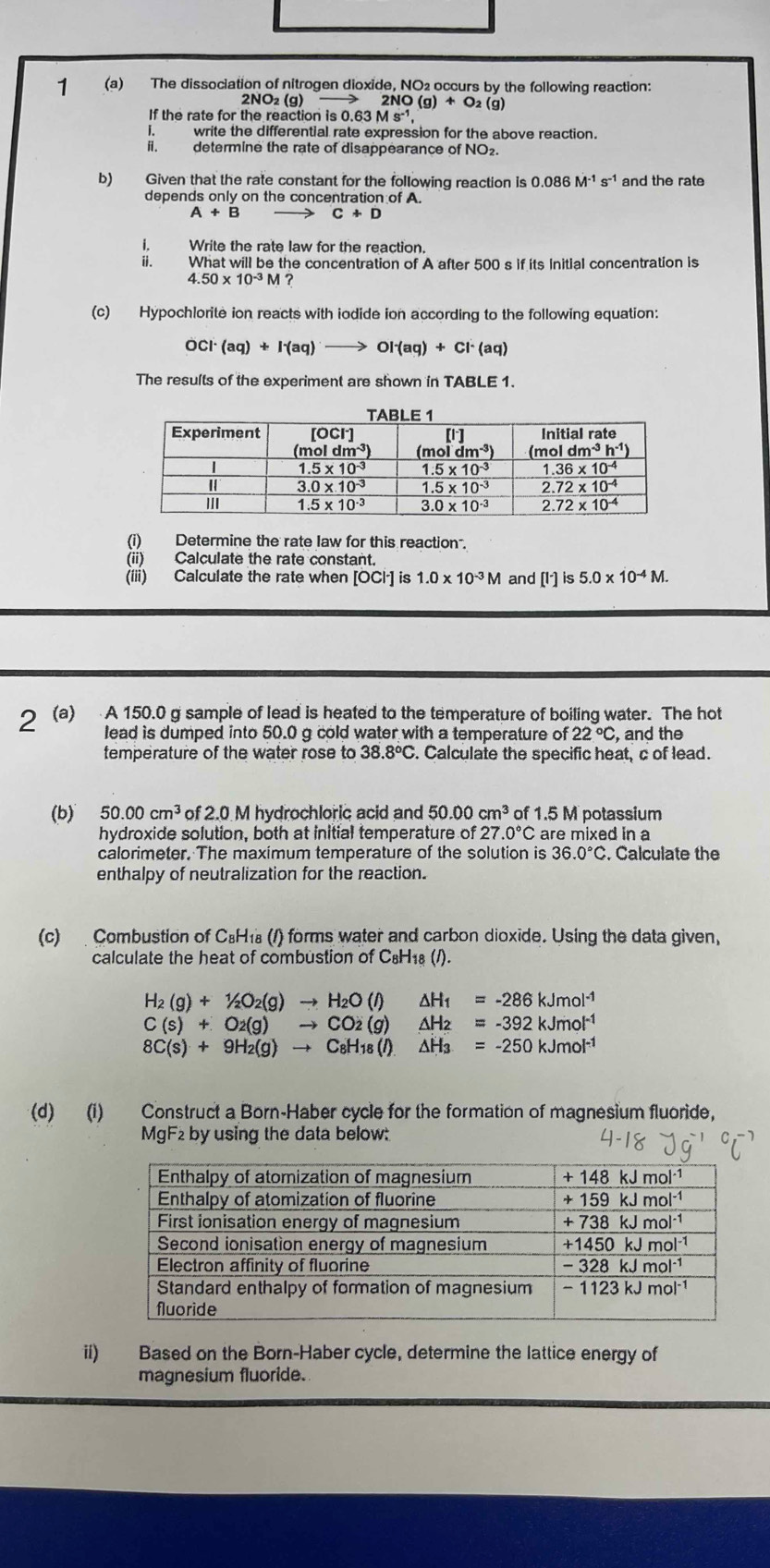 1 (a) The dissociation of nitrogen dioxide, NO2 occurs by the following reaction:
2NO_2(g)to 2NO(g)+O_2(g)
If the rate for the reaction is0.63Ms^(-1)
write the differential rate expression for the above reaction.
A. determine the rate of disappearance of NO₂.
b) Given that the rate constant for the following reaction is 0.086M^(-1)s^(-1) and the rate
depends only on the concentration of A.
A+B C+D
i. Write the rate law for the reaction.
ii. What will be the concentration of A after 500 s if its Initial concentration is
4.50* 10^(-3)M
(c) Hypochlorite ion reacts with iodide ion according to the following equation:
OCI (aq)+I^-(aq)to OI^-(aq)+CI^-(aq)
The results of the experiment are shown in TABLE 1.
(i) Determine the rate law for this reaction .
(ii) Calculate the rate constant.
(iii) Calculate the rate when [OCl·] is 1.0* 10^(-3)M and [I^-]is 5.0* 10^(-4)M.
2 (a) A 150.0 g sample of lead is heated to the temperature of boiling water. The hot
lead is dumped into 50.0 g cold water with a temperature of 22°C , and the
temperature of the water rose to 38.8°C. Calculate the specific heat, c of lead.
(b) 50.00cm^3 of 2.0 M hydrochloric acid and 50.00cm^3 of 1.5 M potassium
hydroxide solution, both at initial temperature of 27.0°C are mixed in a
calorimeter. The maximum temperature of the solution is 36.0°C. Calculate the
enthalpy of neutralization for the reaction.
(c)  Combustion of C₈H₁ (1) forms water and carbon dioxide. Using the data given,
calculate the heat of combustion of C₆H₁8 (/).
H_2(g)+1/2O_2(g)to H_2O(l)△ H_1=-286kJmol^(-1)
C(s)+O_2(g)to CO2(g)△ H_2=-392kJmol^(-1)
8C(s)+9H_2(g)to C_8H_18(l)△ H_3=-250kJmol^(-1)
(d) (i) Construct a Born-Haber cycle for the formation of magnesium fluoride,
MgF2 by using the data below:
ii) Based on the Born-Haber cycle, determine the lattice energy of
magnesium fluoride.